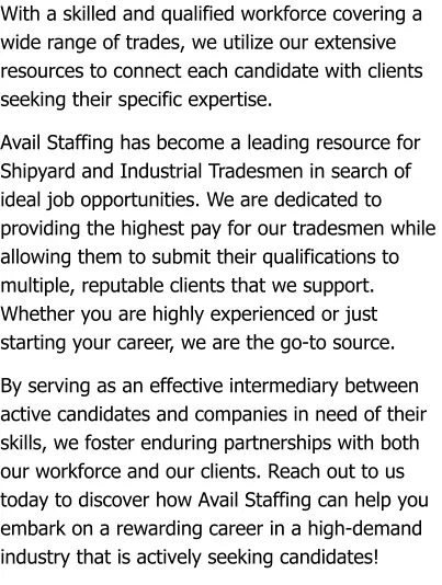 With a skilled and qualified workforce covering a wide range of trades, we utilize our extensive resources to connect each candidate with clients seeking their specific expertise.  Avail Staffing has become a leading resource for Shipyard and Industrial Tradesmen in search of ideal job opportunities. We are dedicated to providing the highest pay for our tradesmen while allowing them to submit their qualifications to multiple, reputable clients that we support. Whether you are highly experienced or just starting your career, we are the go-to source.  By serving as an effective intermediary between active candidates and companies in need of their skills, we foster enduring partnerships with both our workforce and our clients. Reach out to us today to discover how Avail Staffing can help you embark on a rewarding career in a high-demand industry that is actively seeking candidates!